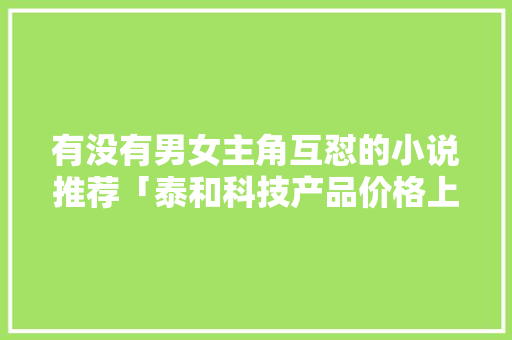 有没有男女主角互怼的小说推荐「泰和科技产品价格上涨」
