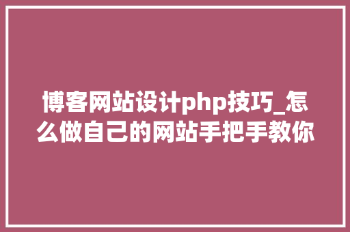 博客网站设计php技巧_怎么做自己的网站手把手教你制作博客网站