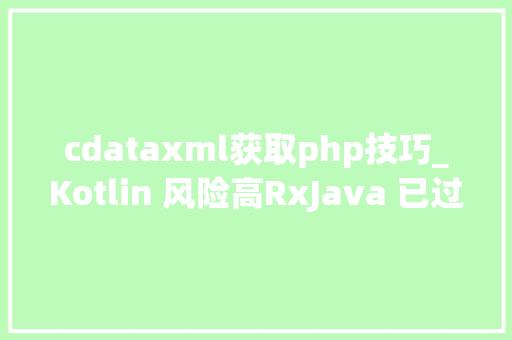 cdataxml获取php技巧_Kotlin 风险高RxJava 已过时Android 原生开拓现状分析