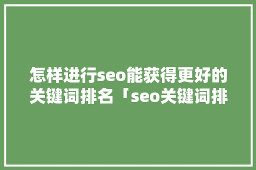 怎样进行seo能获得更好的关键词排名「seo关键词排名优化关键词怎么排」