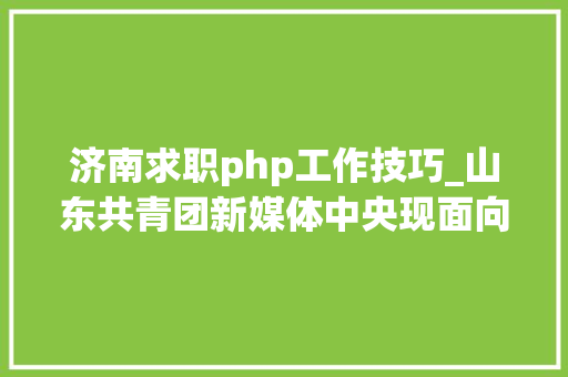 济南求职php工作技巧_山东共青团新媒体中央现面向社会招聘4名专职人员