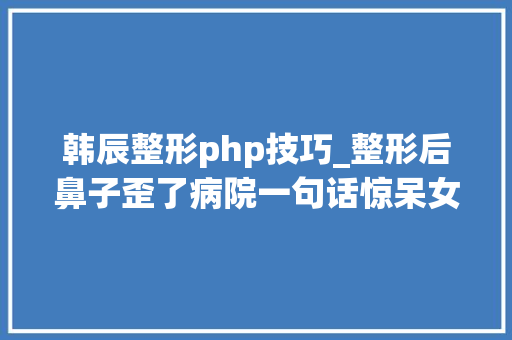 韩辰整形php技巧_整形后鼻子歪了病院一句话惊呆女子我们多存了你的肋骨可修复