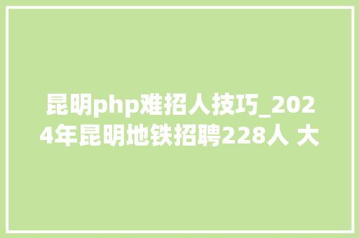昆明php难招人技巧_2024年昆明地铁招聘228人 大年夜专即可