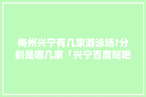 梅州兴宁有几家游泳场?分别是哪几家「兴宁百度贴吧」