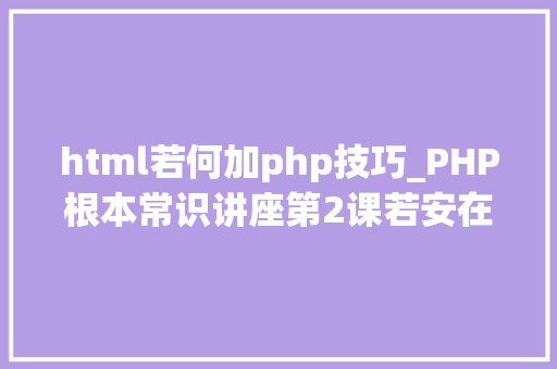 html若何加php技巧_PHP根本常识讲座第2课若安在HTML页面中嵌入PHP代码
