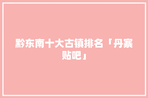 黔东南十大古镇排名「丹寨贴吧」