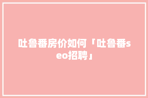 吐鲁番房价如何「吐鲁番seo招聘」