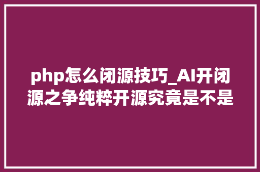 php怎么闭源技巧_AI开闭源之争纯粹开源究竟是不是最好的选择