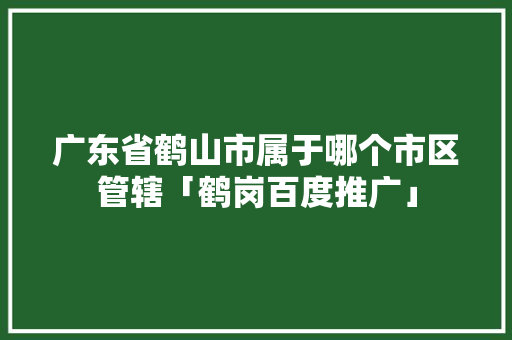 广东省鹤山市属于哪个市区管辖「鹤岗百度推广」