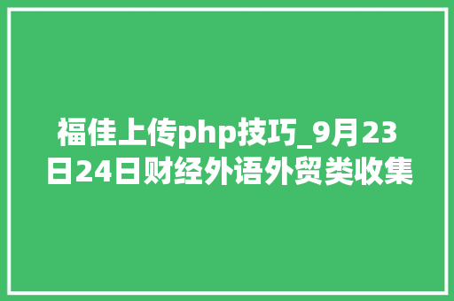 福佳上传php技巧_9月23日24日财经外语外贸类收集双选会参会单位信息来啦