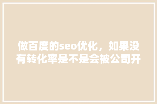 做百度的seo优化，如果没有转化率是不是会被公司开除「百度seo加载优化不了怎么办」
