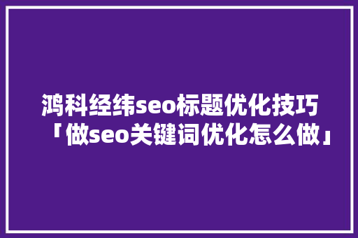 鸿科经纬seo标题优化技巧「做seo关键词优化怎么做」 鸿科经纬seo标题优化技巧「做seo关键词优化怎么做」 Web前端