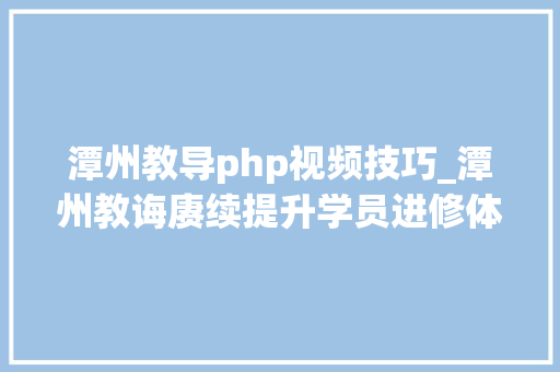 潭州教导php视频技巧_潭州教诲赓续提升学员进修体验优化传授教化办法
