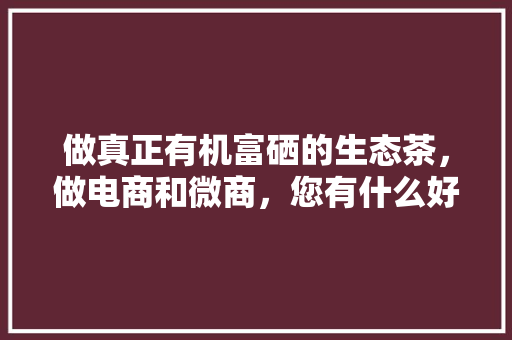 做真正有机富硒的生态茶，做电商和微商，您有什么好建议？谢谢「灵宝网站优化公司」