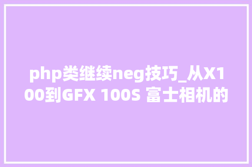 php类继续neg技巧_从X100到GFX 100S 富士相机的10年进化史