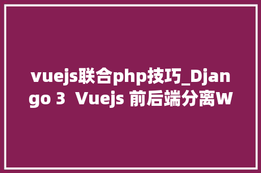 vuejs联合php技巧_Django 3  Vuejs 前后端分离Web开拓实战