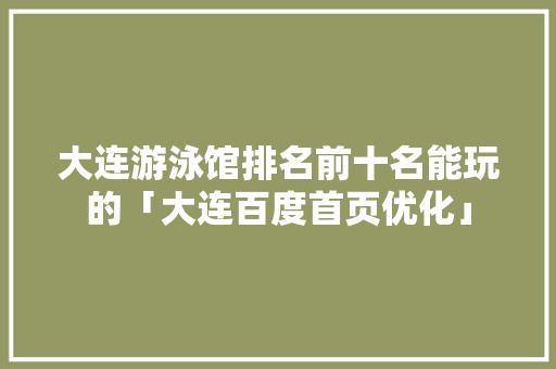 大连游泳馆排名前十名能玩的「大连百度首页优化」