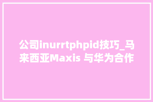 公司inurrtphpid技巧_马来西亚Maxis 与华为合作联合开拓5GAdvanced技能