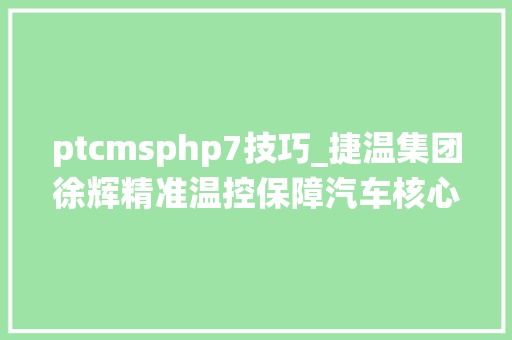 ptcmsphp7技巧_捷温集团徐辉精准温控保障汽车核心系统的安然智能和环保