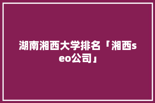 湖南湘西大学排名「湘西seo公司」