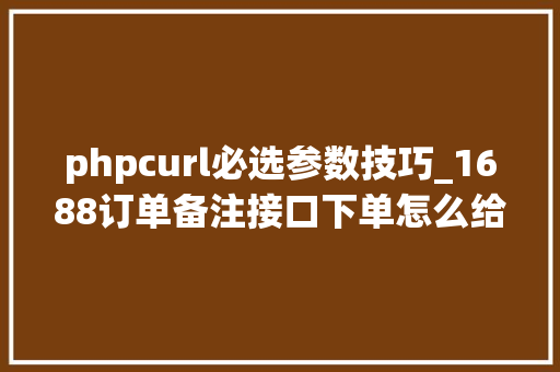 phpcurl必选参数技巧_1688订单备注接口下单怎么给卖家添加备注订单筛选备注接口