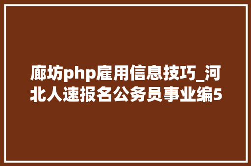 廊坊php雇用信息技巧_河北人速报名公务员事业编5月第一波好工作来了