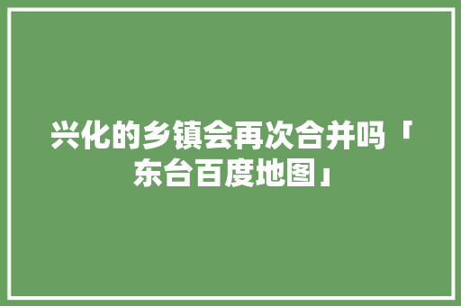 兴化的乡镇会再次合并吗「东台百度地图」