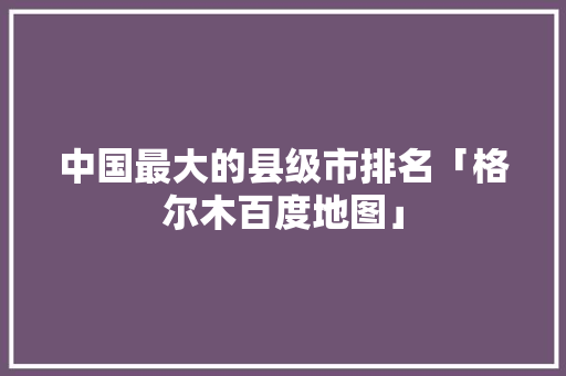 中国最大的县级市排名「格尔木百度地图」 中国最大的县级市排名「格尔木百度地图」 PHP教程