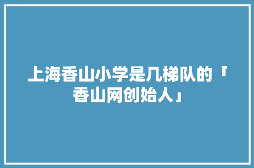 上海香山小学是几梯队的「香山网创始人」