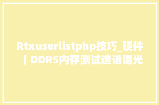 Rtxuserlistphp技巧_硬件丨DDR5内存测试造诣曝光读写落后于DDR4延迟优于DDR4