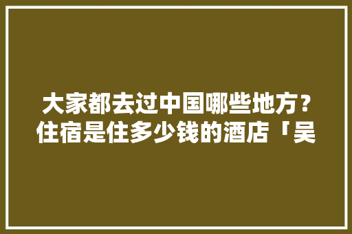 大家都去过中国哪些地方？住宿是住多少钱的酒店「吴忠seo网络优化招聘」