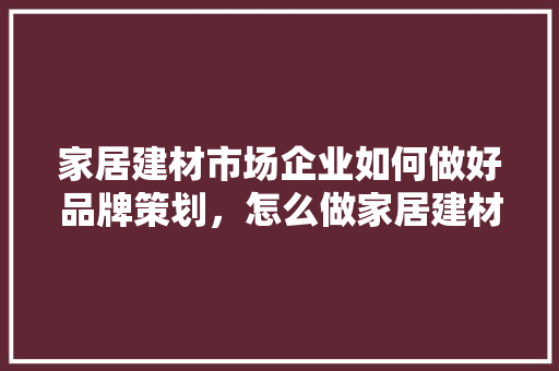 家居建材市场企业如何做好品牌策划，怎么做家居建材品牌营销策划方案「」