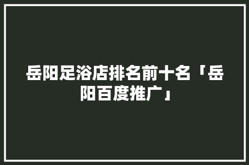 岳阳足浴店排名前十名「岳阳百度推广」
