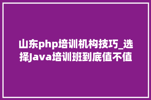 山东php培训机构技巧_选择Java培训班到底值不值
