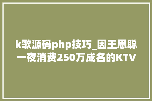k歌源码php技巧_因王思聪一夜消费250万成名的KTV与全体200多名员工解约