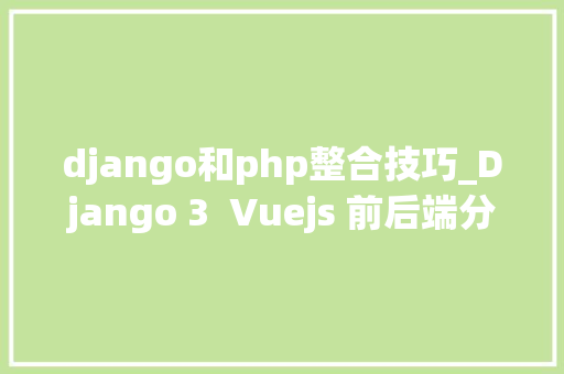 django和php整合技巧_Django 3  Vuejs 前后端分离Web开拓实战