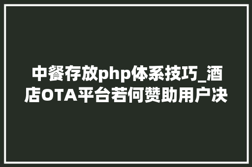 中餐存放php体系技巧_酒店OTA平台若何赞助用户决定筹划酒店详情页二
