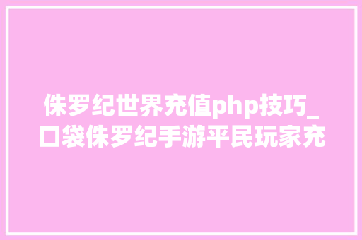 侏罗纪世界充值php技巧_口袋侏罗纪手游平民玩家充值若干就够用
