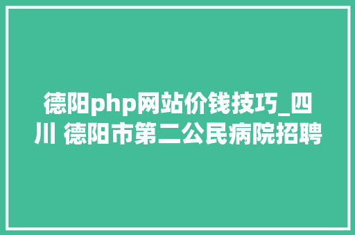 德阳php网站价钱技巧_四川 德阳市第二公民病院招聘临床医学医学考验护理