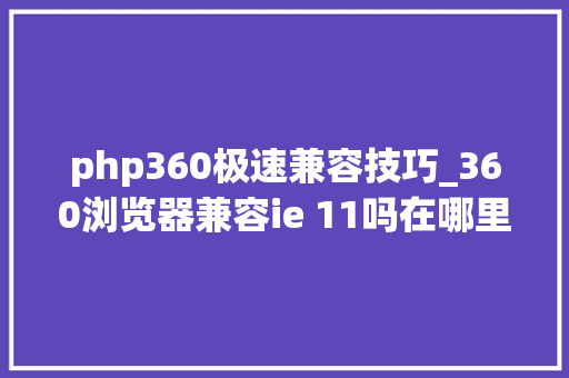 php360极速兼容技巧_360浏览器兼容ie 11吗在哪里切换到兼容ie模式好操作吗