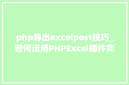 php导出excelpost技巧_若何运用PHPExcel插件完成数据导出为Excel表