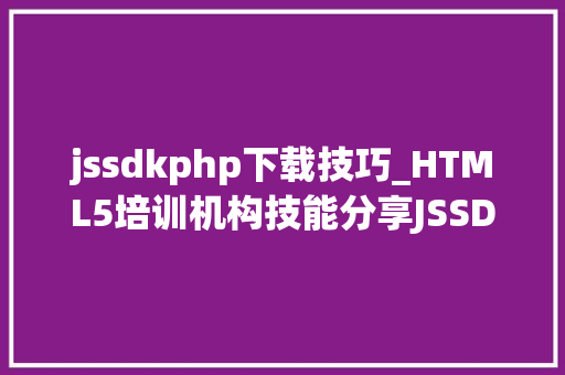jssdkphp下载技巧_HTML5培训机构技能分享JSSDK