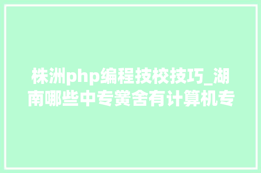 株洲php编程技校技巧_湖南哪些中专黉舍有计算机专业 学手游专业怎么样