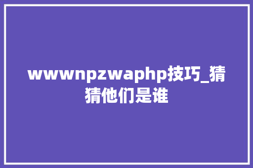 wwwnpzwaphp技巧_猜猜他们是谁