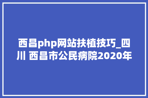 西昌php网站扶植技巧_四川 西昌市公民病院2020年公开招收规范化护士培训学员20人