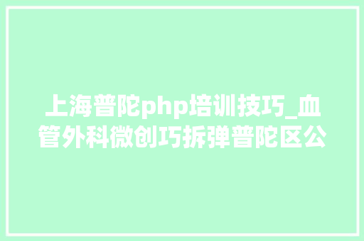 上海普陀php培训技巧_血管外科微创巧拆弹普陀区公民病院首例微创动脉瘤手术成功实施
