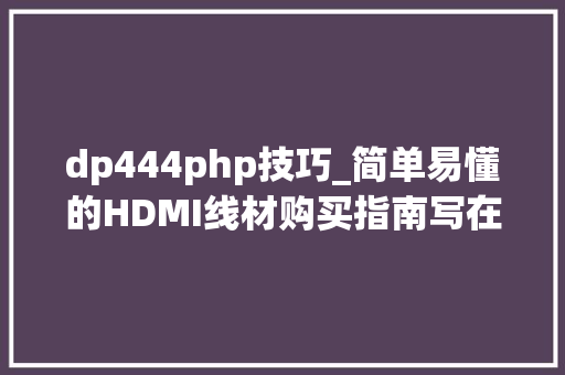 dp444php技巧_简单易懂的HDMI线材购买指南写在HDMI21光降之际