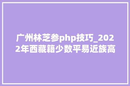 广州林芝参php技巧_2022年西藏籍少数平易近族高校卒业生考录区外公务员准考证打印留心事项