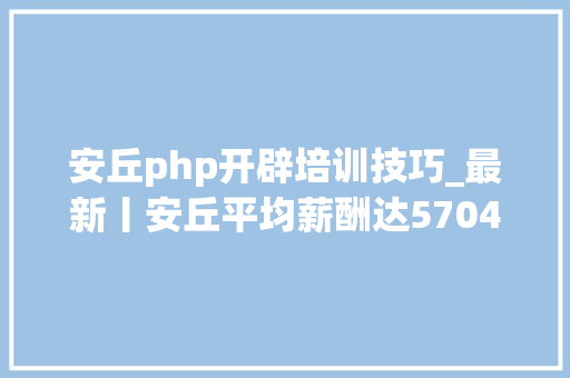 安丘php开辟培训技巧_最新丨安丘平均薪酬达5704元在潍坊排名第几这个岗位收入最高