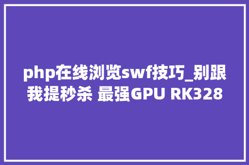 php在线浏览swf技巧_别跟我提秒杀 最强GPU RK3288平板网友实测